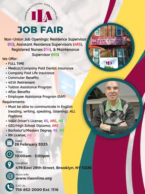 INDEPENDENT LIVING ASSOCIATION INC. ILA JOB FAIR Non-Union Job Openings: Residence Supervisor (RS), Assistant Residence Supervisors (ARS), Registered Nurses (RN), & Maintenance Supervisor (MS) We Offer: FULL TIME Medical/Company Paid Dental Insurance Company Paid Life Insurance Commuter Benefits 401K Retirement Tuition Assistance Program Aflac Benefits Employee Assistance Program (EAP) Requirements: Must be able to communicate in English (reading, writing, speaking, listening); ALL Positions Valid Driver’s License: RS, ARS, MS GED/High School Diploma; ARS Bachelor’s/Masters Degree; RS, MS RN License; RN Date 26 February 2025 Time 10:00am - 3:00pm Location 479 East 29th Street, Brooklyn, NY 11226 More Info www.ilaonline.org Call Us 718-852-2000 Ext. 1116