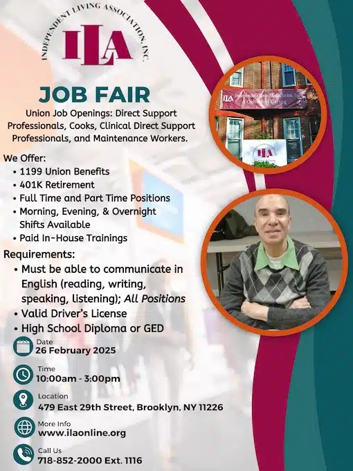 INDEPENDENT LIVING ASSOCIATION, INC. ILA JOB FAIR Union Job Openings: Direct Support Professionals, Cooks, Clinical Direct Support Professionals, and Maintenance Workers. We Offer: • 1199 Union Benefits • 401K Retirement • Full Time and Part Time Positions • Morning, Evening, & Overnight Shifts Available • Paid In-House Trainings Requirements: • Must be able to communicate in English (reading, writing, speaking, listening); All Positions • Valid Driver’s License • High School Diploma or GED Date 26 February 2025 Time 10:00am - 3:00pm Location 479 East 29th Street, Brooklyn, NY 11226 More Info www.ilainc.org Call Us 718-852-2000 Ext. 1116